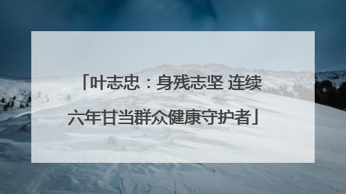 叶志忠：身残志坚 连续六年甘当群众健康守护者