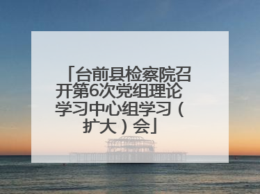 台前县检察院召开第6次党组理论学习中心组学习（扩大）会