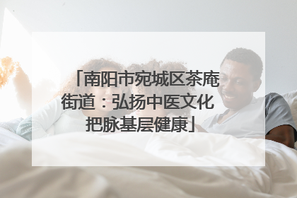南阳市宛城区茶庵街道：弘扬中医文化 把脉基层健康