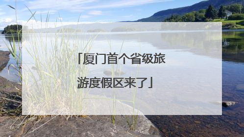 厦门首个省级旅游度假区来了