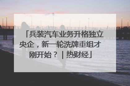 兵装汽车业务升格独立央企，新一轮洗牌重组才刚开始？｜热财经