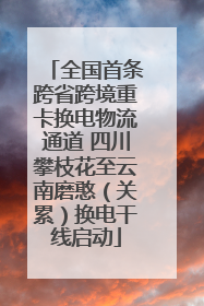 全国首条跨省跨境重卡换电物流通道 四川攀枝花至云南磨憨（关累）换电干线启动
