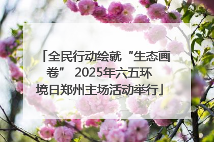 全民行动绘就“生态画卷” 2025年六五环境日郑州主场活动举行