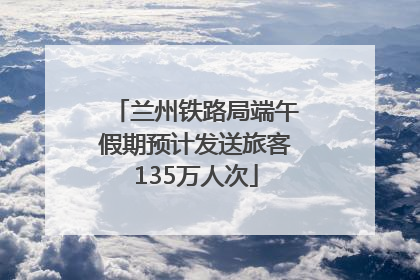 兰州铁路局端午假期预计发送旅客135万人次