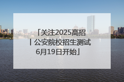 关注2025高招丨公安院校招生测试6月19日开始