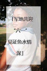 军地共迎“六一” 见证鱼水情深