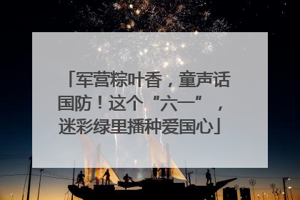 军营粽叶香，童声话国防！这个“六一”，迷彩绿里播种爱国心