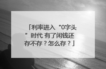 利率进入“0字头”时代 有了闲钱还存不存？怎么存？
