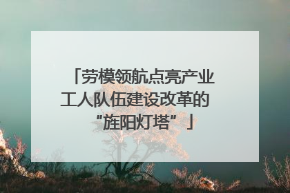 劳模领航点亮产业工人队伍建设改革的“旌阳灯塔”