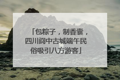 包粽子，制香囊，四川阆中古城端午民俗吸引八方游客