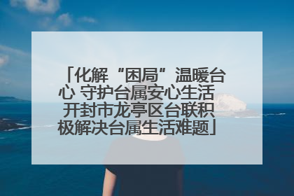 化解“困局”温暖台心 守护台属安心生活 开封市龙亭区台联积极解决台属生活难题