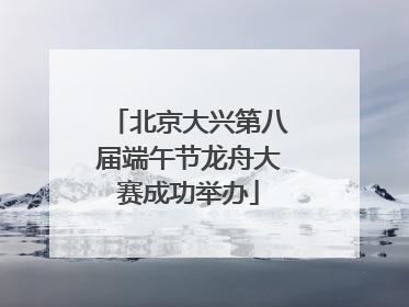 北京大兴第八届端午节龙舟大赛成功举办