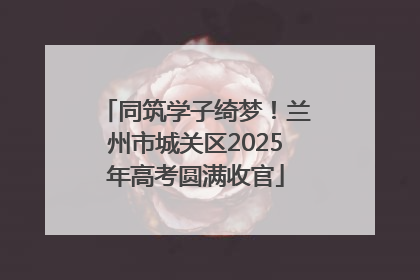 同筑学子绮梦！兰州市城关区2025年高考圆满收官