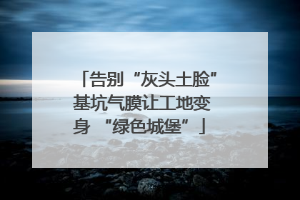 告别“灰头土脸” 基坑气膜让工地变身 “绿色城堡”