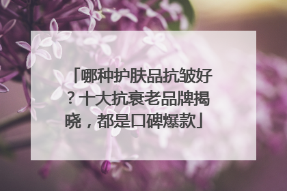 哪种护肤品抗皱好？十大抗衰老品牌揭晓，都是口碑爆款