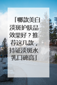 哪款美白淡斑护肤品效果好？推荐这几款，持证淡斑水乳口碑高