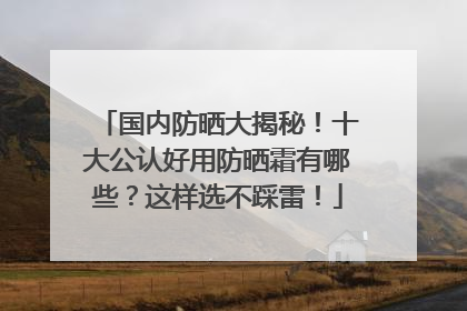 国内防晒大揭秘！十大公认好用防晒霜有哪些？这样选不踩雷！
