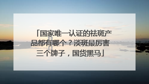 国家唯一认证的祛斑产品都有哪个？淡斑最厉害三个牌子，国货黑马