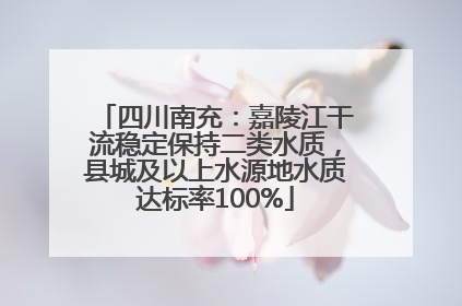 四川南充：嘉陵江干流稳定保持二类水质，县城及以上水源地水质达标率100%