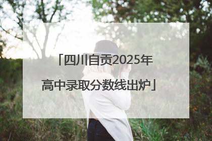 四川自贡2025年高中录取分数线出炉