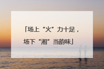 场上“火”力十足，场下“湘”当韵味