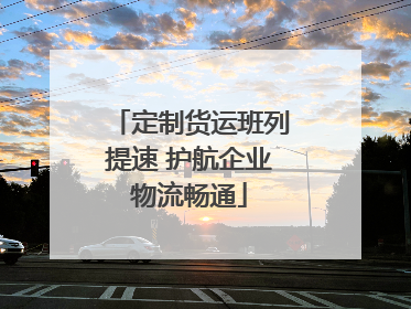 定制货运班列提速 护航企业物流畅通
