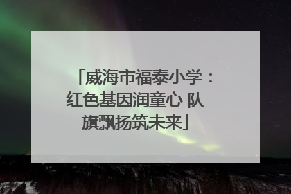 威海市福泰小学：红色基因润童心 队旗飘扬筑未来