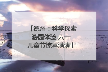 德州：科学探索 游园体验 六一儿童节惊喜满满