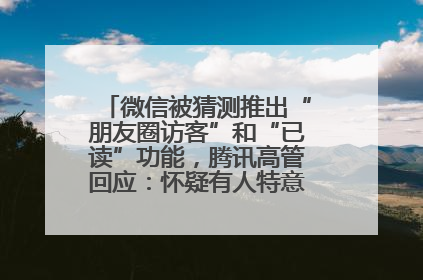 微信被猜测推出“朋友圈访客”和“已读”功能，腾讯高管回应：怀疑有人特意反复翻炒流量