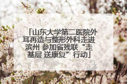 山东大学第二医院外耳再造与整形外科走进滨州 参加省残联“走基层 送康复”行动