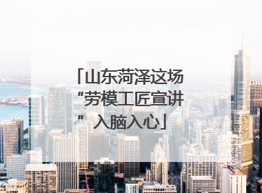山东菏泽这场“劳模工匠宣讲”入脑入心