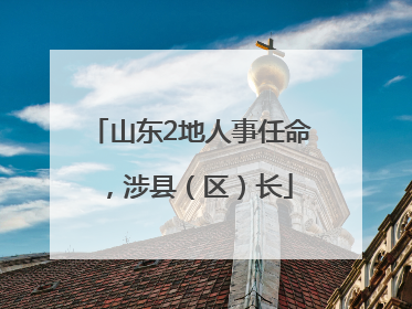 山东2地人事任命，涉县（区）长