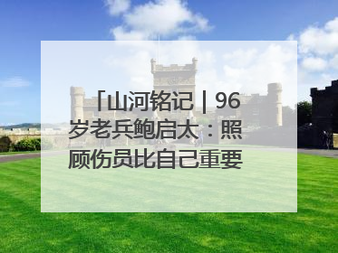 山河铭记｜96岁老兵鲍启太：照顾伤员比自己重要，炮弹来了要趴在他们身上