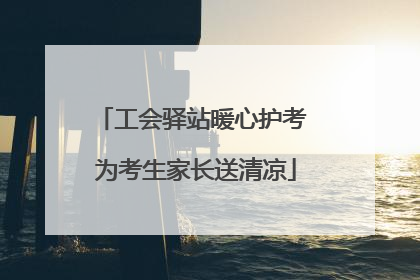 工会驿站暖心护考 为考生家长送清凉