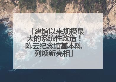 建馆以来规模最大的系统性改造！陈云纪念馆基本陈列焕新亮相