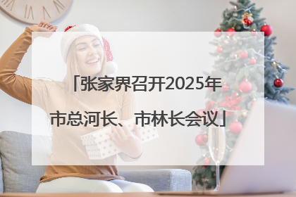 张家界召开2025年市总河长、市林长会议