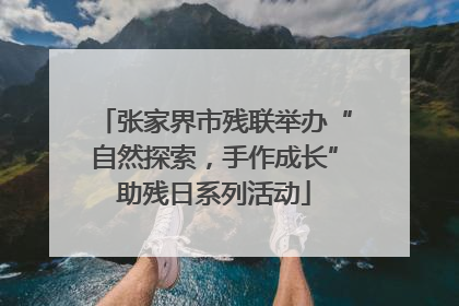 张家界市残联举办“自然探索，手作成长”助残日系列活动