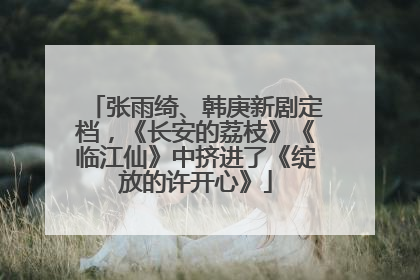 张雨绮、韩庚新剧定档，《长安的荔枝》《临江仙》中挤进了《绽放的许开心》
