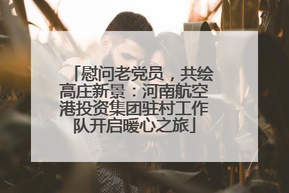 慰问老党员，共绘高庄新景：河南航空港投资集团驻村工作队开启暖心之旅