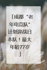 成都“老年电竞队”计划迎战日本队！最大年龄77岁