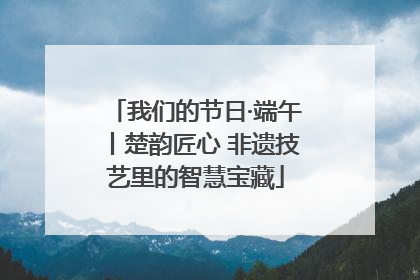 我们的节日·端午丨楚韵匠心 非遗技艺里的智慧宝藏