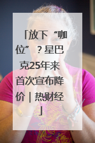 放下“咖位”？星巴克25年来首次宣布降价｜热财经