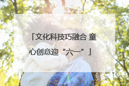 文化科技巧融合 童心创意迎“六一”