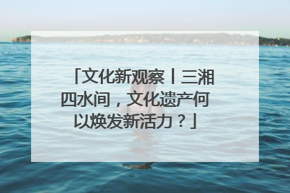 文化新观察丨三湘四水间，文化遗产何以焕发新活力？