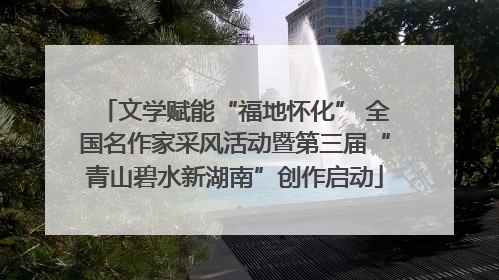 文学赋能“福地怀化” 全国名作家采风活动暨第三届“青山碧水新湖南”创作启动