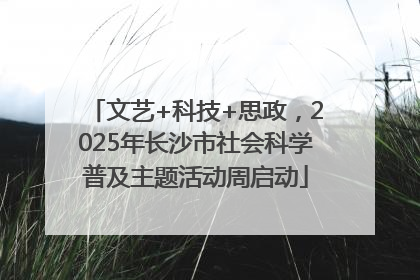 文艺+科技+思政，2025年长沙市社会科学普及主题活动周启动