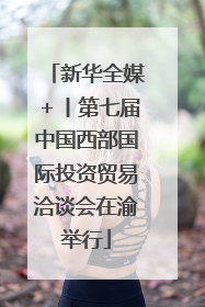 新华全媒＋丨第七届中国西部国际投资贸易洽谈会在渝举行