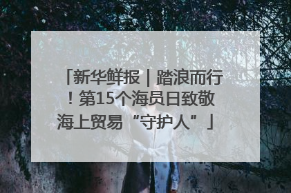 新华鲜报｜踏浪而行！第15个海员日致敬海上贸易“守护人”