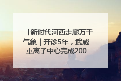 新时代河西走廊万千气象｜开诊5年，武威重离子中心完成2000余例患者治疗