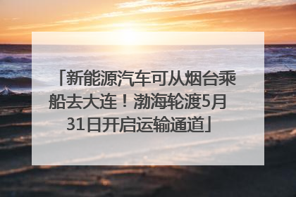 新能源汽车可从烟台乘船去大连！渤海轮渡5月31日开启运输通道